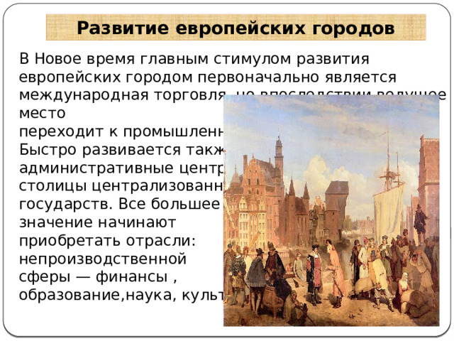 Развитие европейских городов В Новое время главным стимулом развития европейских городом первоначально является международная торговля, но впоследствии ведущее место переходит к промышленности. Быстро развивается также административные центры — столицы централизованных государств. Все большее значение начинают приобретать отрасли: непроизводственной сферы — финансы , образование,наука, культура  