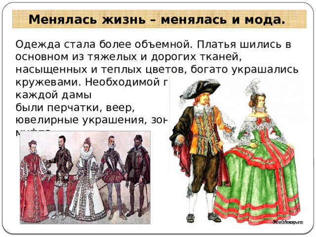 Менялась жизнь – менялась и мода. Одежда стала более объемной. Платья шились в основном из тяжелых и дорогих тканей, насыщенных и теплых цветов, богато украшались кружевами. Необходимой принадлежностью каждой дамы были перчатки, веер, ювелирные украшения, зонтик, муфта . 