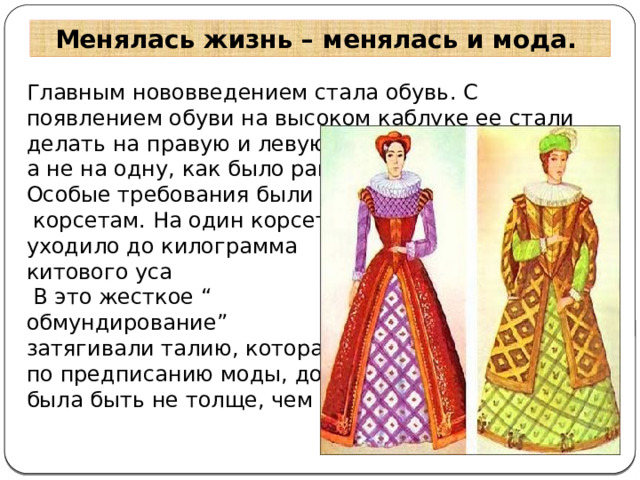 Менялась жизнь – менялась и мода. Главным нововведением стала обувь. С появлением обуви на высоком каблуке ее стали делать на правую и левую ногу, а не на одну, как было раньше. Особые требования были к  корсетам. На один корсет уходило до килограмма китового уса  В это жесткое “ обмундирование” затягивали талию, которая, по предписанию моды, должна была быть не толще, чем у осы  