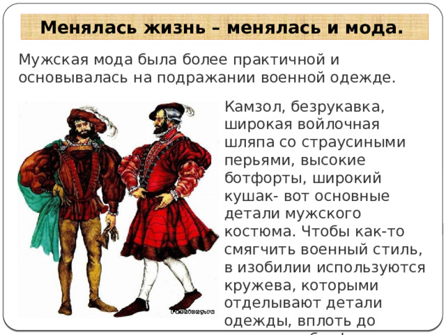 Менялась жизнь – менялась и мода. Мужская мода была более практичной и основывалась на подражании военной одежде. Камзол, безрукавка, широкая войлочная шляпа со страусиными перьями, высокие ботфорты, широкий кушак- вот основные детали мужского костюма. Чтобы как-то смягчить военный стиль, в изобилии используются кружева, которыми отделывают детали одежды, вплоть до отворотов ботфортов. 