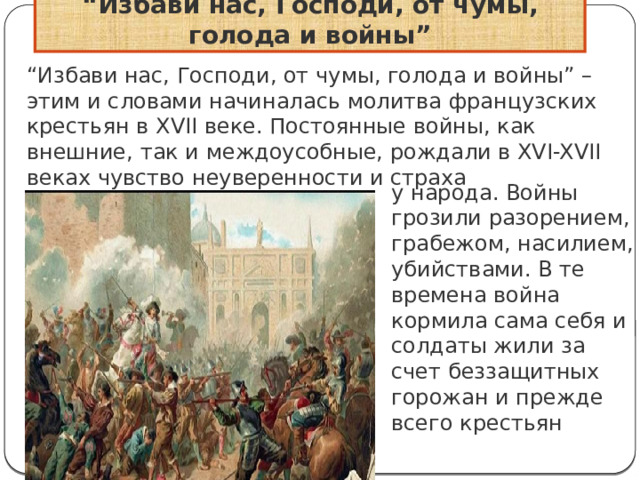 “ Избави нас, Господи, от чумы, голода и войны” “ Избави нас, Господи, от чумы, голода и войны” – этим и словами начиналась молитва французских крестьян в XVII веке. Постоянные войны, как внешние, так и междоусобные, рождали в XVI-XVII веках чувство неуверенности и страха  у народа. Войны грозили разорением, грабежом, насилием, убийствами. В те времена война кормила сама себя и солдаты жили за счет беззащитных горожан и прежде всего крестьян 