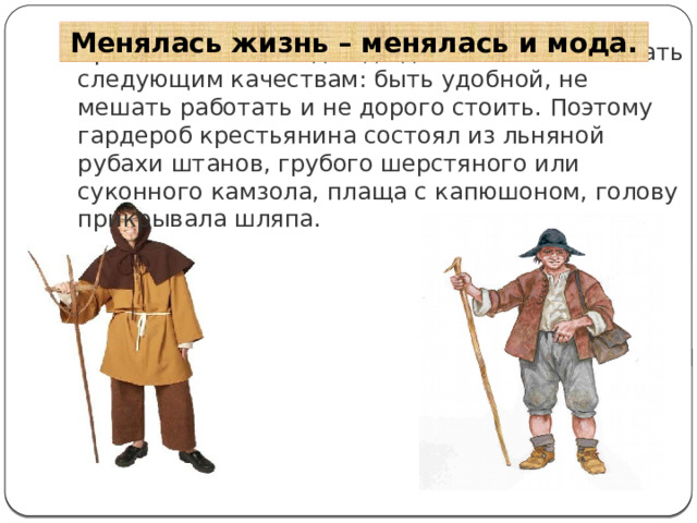 Менялась жизнь – менялась и мода. Крестьянская же одежда должна была отвечать следующим качествам: быть удобной, не мешать работать и не дорого стоить. Поэтому гардероб крестьянина состоял из льняной рубахи штанов, грубого шерстяного или суконного камзола, плаща с капюшоном, голову прикрывала шляпа. 
