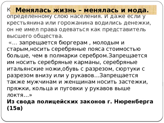 Менялась жизнь – менялась и мода. Костюм показывал принадлежность человека к определенному слою населения. И даже если у крестьянина или горожанина водились денежки, он не имел права одеваться как представитель высшего общества.  «… запрещается бюргерам , молодым и старым,носить серебряные пояса стоимостью больше, чем в полмарки серебром.Запрещается им носить серебряные карманы, серебряные итальянские ножи,обувь с разрезом, сюртуки с разрезом внизу или у рукавов…Запрещается также мужчинам и женщинам носить застежки, пряжки, кольца и пуговки у рукавов выше локтя…»  Из свода полицейских законов г. Нюренберга (15в) 