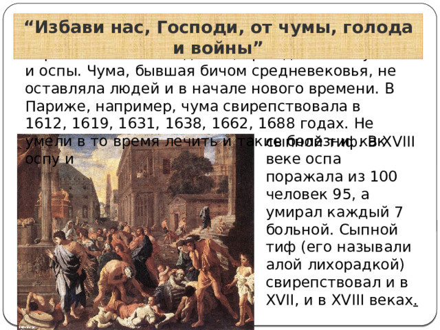“ Избави нас, Господи, от чумы, голода и войны” Страх вызывали эпидемии, прежде всего чумы и оспы. Чума, бывшая бичом средневековья, не оставляла людей и в начале нового времени. В Париже, например, чума свирепствовала в 1612, 1619, 1631, 1638, 1662, 1688 годах. Не умели в то время лечить и такие болезни, как оспу и сыпной тиф. В XVIII веке оспа поражала из 100 человек 95, а умирал каждый 7 больной. Сыпной тиф (его называли алой лихорадкой) свирепствовал и в XVII, и в XVIII веках . 