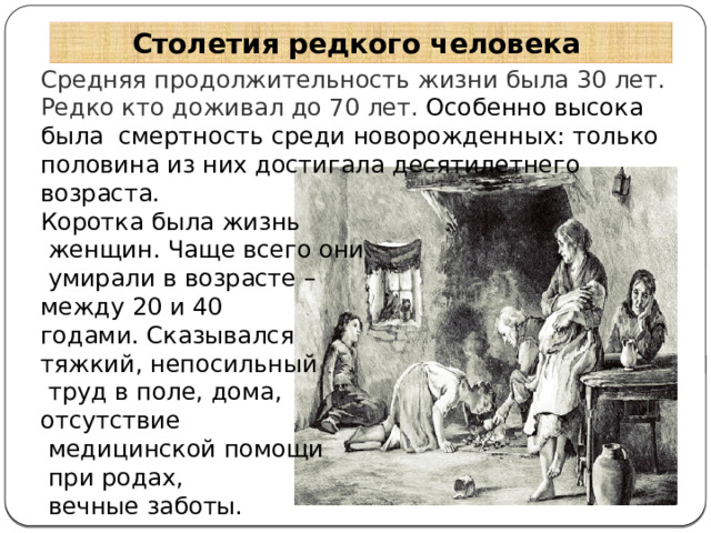 Столетия редкого человека Средняя продолжительность жизни была 30 лет. Редко кто доживал до 70 лет. Особенно высока была смертность среди новорожденных: только половина из них достигала десятилетнего возраста. Коротка была жизнь  женщин. Чаще всего они  умирали в возрасте – между 20 и 40 годами. Сказывался тяжкий, непосильный  труд в поле, дома, отсутствие  медицинской помощи  при родах,  вечные заботы. 