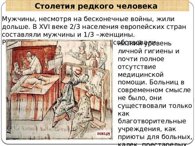 Столетия редкого человека Мужчины, несмотря на бесконечные войны, жили дольше. В XVI веке 2/3 населения европейских стран составляли мужчины и 1/3 –женщины. Распространению эпидемий способствовали низкий уровень личной гигиены и почти полное отсутствие медицинской помощи. Больниц в современном смысле не было, они существовали только как благотворительные учреждения, как приюты для больных, калек, престарелых бюргеров. 
