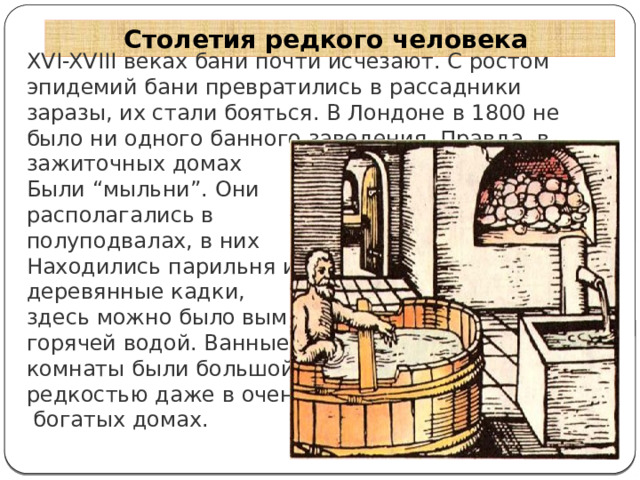 Столетия редкого человека XVI-XVIII веках бани почти исчезают. С ростом эпидемий бани превратились в рассадники заразы, их стали бояться. В Лондоне в 1800 не было ни одного банного заведения. Правда, в зажиточных домах Были “мыльни”. Они располагались в полуподвалах, в них Находились парильня и деревянные кадки, здесь можно было вымыться горячей водой. Ванные комнаты были большой редкостью даже в очень  богатых домах. 