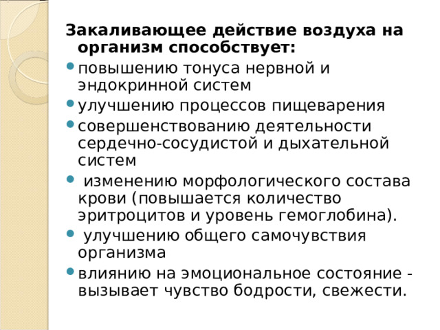 Закаливающее действие воздуха на организм способствует:  повышению тонуса нервной и эндокринной систем улучшению процессов пищеварения совершенствованию деятельности сердечно-сосудистой и дыхательной систем  изменению морфологического состава крови (повышается количество эритроцитов и уровень гемоглобина).  улучшению общего самочувствия организма влиянию на эмоциональное состояние - вызывает чувство бодрости, свежести. 