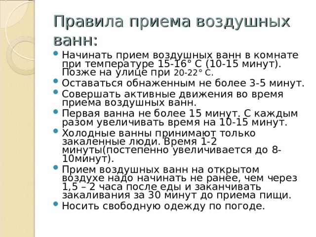 Правила приема воздушных ванн: Начинать прием воздушных ванн в комнате при температуре 15-16° С (10-15 минут). Позже на улице при 20-22° С. Оставаться обнаженным не более 3-5 минут. Совершать активные движения во время приема воздушных ванн. Первая ванна не более 15 минут. С каждым разом увеличивать время на 10-15 минут. Холодные ванны принимают только закаленные люди. Время 1-2 минуты(постепенно увеличивается до 8-10минут). Прием воздушных ванн на открытом воздухе надо начинать не ранее, чем через 1,5 – 2 часа после еды и заканчивать закаливания за 30 минут до приема пищи. Носить свободную одежду по погоде. 