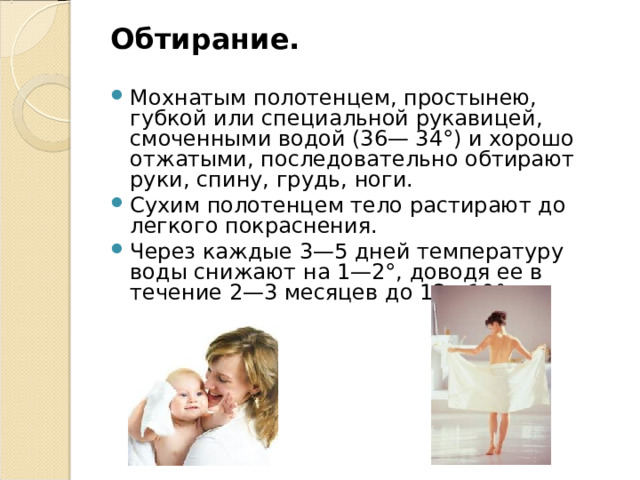 Обтирание.  Мохнатым полотенцем, простынею, губкой или специальной рукавицей, смоченными водой (36— 34°) и хорошо отжатыми, последовательно обтирают руки, спину, грудь, ноги. Сухим полотенцем тело растирают до легкого покраснения. Через каждые 3—5 дней температуру воды снижают на 1—2°, доводя ее в течение 2—3 месяцев до 12—10°.  