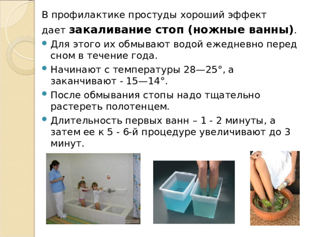 В профилактике простуды хороший эффект дает  закаливание стоп (ножные ванны) . Для этого их обмывают водой ежедневно перед сном в течение года. Начинают с температуры 28—25°, а заканчивают - 15—14°. После обмывания стопы надо тщательно растереть полотенцем. Длительность первых ванн – 1 - 2 минуты, а затем ее к 5 - 6-й процедуре увеличивают до 3 минут. 