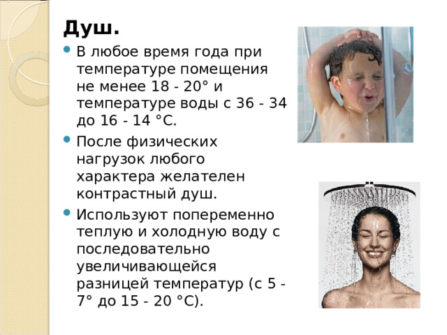 Душ. В любое время года при температуре помещения не менее 18 - 20° и температуре воды с 36 - 34 до 16 - 14 °С. После физических нагрузок любого характера желателен контрастный душ. Используют попеременно теплую и холодную воду с последовательно увеличивающейся разницей температур (с 5 - 7° до 15 - 20 °С). 
