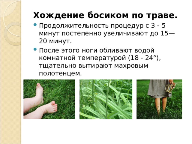 Хождение босиком по траве. Продолжительность процедур с 3 - 5 минут постепенно увеличивают до 15—20 минут. После этого ноги обливают водой комнатной температурой (18 - 24°), тщательно вытирают махровым полотенцем. 