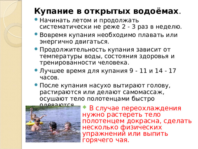 Купание в открытых водоёмах . Начинать летом и продолжать систематически не реже 2 - 3 раз в неделю. Вовремя купания необходимо плавать или энергично двигаться. Продолжительность купания зависит от температуры воды, состояния здоровья и тренированности человека. Лучшее время для купания 9 - 11 и 14 - 17 часов. После купания насухо вытирают голову, растираются или делают самомассаж, осушают тело полотенцами быстро одеваются.  В случае переохлаждения нужно растереть тело полотенцем докрасна, сделать несколько физических упражнений или выпить горячего чая. 