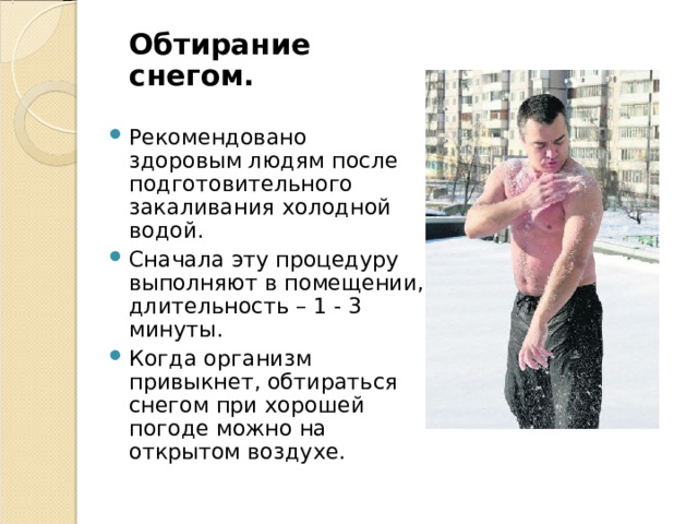  Обтирание снегом. Рекомендовано здоровым людям после подготовительного закаливания холодной водой. Сначала эту процедуру выполняют в помещении, длительность – 1 - 3 минуты. Когда организм привыкнет, обтираться снегом при хорошей погоде можно на открытом воздухе. 
