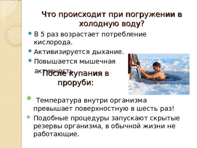 Что происходит при погружении в холодную воду? В 5 раз возрастает потребление кислорода. Активизируется дыхание. Повышается мышечная  активность. После купания в проруби:   Температура внутри организма превышает поверхностную в шесть раз! Подобные процедуры запускают скрытые резервы организма, в обычной жизни не работающие. 