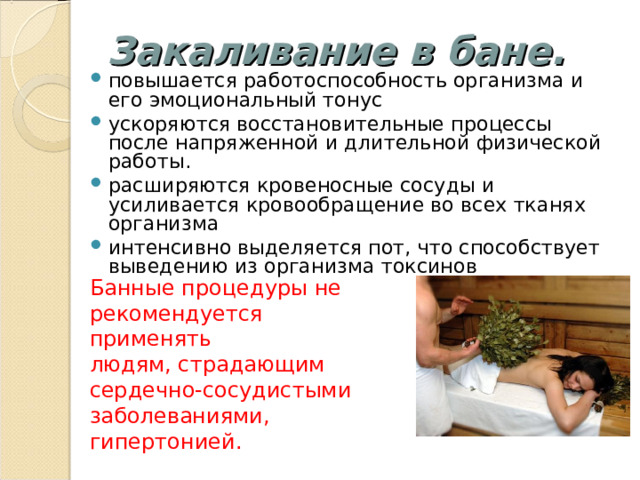 Закаливание в бане. повышается работоспособность организма и его эмоциональный тонус ускоряются восстановительные процессы после напряженной и длительной физической работы. расширяются кровеносные сосуды и усиливается кровообращение во всех тканях организма интенсивно выделяется пот, что способствует выведению из организма токсинов Банные процедуры не рекомендуется применять людям, страдающим сердечно-сосудистыми заболеваниями, гипертонией.  