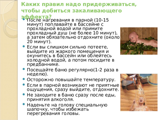 Каких правил надо придерживаться, чтобы добиться закаливающего эффекта? После нагревания в парной (10-15 минут) поплавайте в бассейне с прохладной водой или примите прохладный душ (не более 10 минут), а затем обязательно отдохните (около 20 минут). Если вы слишком сильно потеете, выйдите из жаркого помещения и окунитесь в бассейн или облейтесь холодной водой, а потом посидите в предбаннике. Посещайте баню регулярно(1-2 раза в неделю). Осторожно повышайте температуру. Если в парной возникают не приятные ощущения, сразу выйдите, отдохните. Не заходите в баню сразу после еды, принятия алкоголя. Наденьте на голову специальную шапочку, чтобы избежать перегревания головы. 