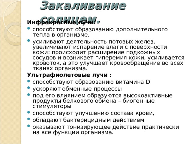 Закаливание солнцем. Инфракрасные лучи: способствуют образованию дополнительного тепла в организме. усиливают деятельность потовых желез, увеличивают испарение влаги с поверхности кожи: происходит расширение подкожных сосудов и возникает гиперемия кожи, усиливается кровоток, а это улучшает кровообращение во всех тканях организма.  Ультрафиолетовые лучи : способствуют образованию витамина D ускоряют обменные процессы под его влиянием образуются высокоактивные продукты белкового обмена – биогенные стимуляторы способствуют улучшению состава крови, обладают бактерицидным действием оказывают тонизирующее действие практически на все функции организма. 