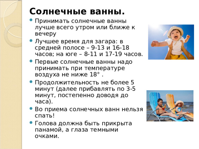 Солнечные ванны. Принимать солнечные ванны лучше всего утром или ближе к вечеру Лучшее время для загара: в средней полосе – 9-13 и 16-18 часов; на юге – 8-11 и 17-19 часов. Первые солнечные ванны надо принимать при температуре воздуха не ниже 18° . Продолжительность не более 5 минут (далее прибавлять по 3-5 минут, постепенно доводя до часа). Во приема солнечных ванн нельзя спать! Голова должна быть прикрыта панамой, а глаза темными очками. 
