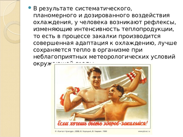 В результате систематического, планомерного и дозированного воздействия охлаждения, у человека возникают рефлексы, изменяющие интенсивность теплопродукции, то есть в процессе закалки производится совершенная адаптация к охлаждению, лучше сохраняется тепло в организме при неблагоприятных метеорологических условий окружающей среды. 