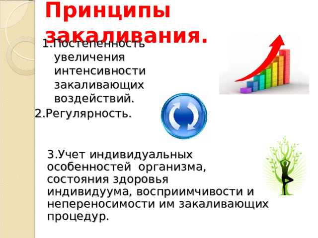 Принципы закаливания. 1.Постепенность увеличения интенсивности закаливающих воздействий. 2.Регулярность. 3.Учет индивидуальных особенностей организма, состояния здоровья индивидуума, восприимчивости и непереносимости им закаливающих процедур. 