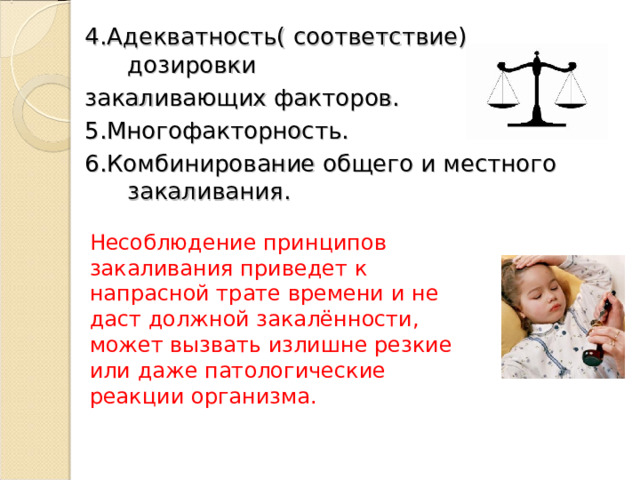 4.Адекватность( соответствие) дозировки закаливающих факторов. 5.Многофакторность. 6.Комбинирование общего и местного закаливания. Несоблюдение принципов закаливания приведет к напрасной трате времени и не даст должной закалённости, может вызвать излишне резкие или даже патологические реакции организма. 