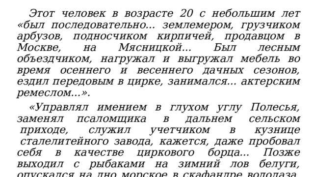  Этот человек в возрасте 20 с небольшим лет «был последовательно... землемером, грузчиком арбузов, подносчиком кирпичей, продавцом в Москве, на Мясницкой... Был лесным объездчиком, нагружал и выгружал мебель во время осеннего и весеннего дачных сезонов, ездил передовым в цирке, занимался... актерским ремеслом...».  «Управлял имением в глухом углу Полесья, заменял псаломщика  в  дальнем  сельском  приходе,  служил  учетчиком  в  кузнице  сталелитейного завода, кажется, даже пробовал себя в качестве циркового борца... Позже выходил с рыбаками на зимний лов белуги, опускался на дно морское в скафандре водолаза, подымался за облака на аэроплане и аэростате, держал в своей комнате жеребенка, дабы написать рассказ «Изумруд»… 