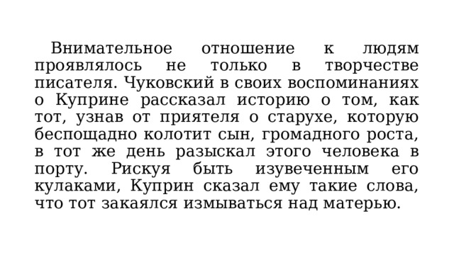  Внимательное отношение к людям проявлялось не только в творчестве писателя. Чуковский в своих воспоминаниях о Куприне рассказал историю о том, как тот, узнав от приятеля о старухе, которую беспощадно колотит сын, громадного роста, в тот же день разыскал этого человека в порту. Рискуя быть изувеченным его кулаками, Куприн сказал ему такие слова, что тот закаялся измываться над матерью. 