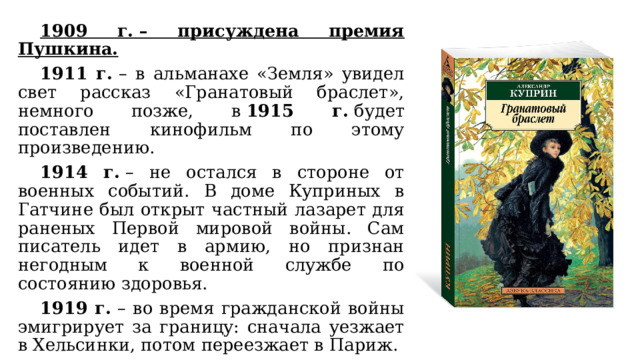  1909 г. – присуждена премия Пушкина.  1911 г.  – в альманахе «Земля» увидел свет рассказ «Гранатовый браслет», немного позже, в  1915 г.  будет поставлен кинофильм по этому произведению.  1914 г.  – не остался в стороне от военных событий. В доме Куприных в Гатчине был открыт частный лазарет для раненых Первой мировой войны. Сам писатель идет в армию, но признан негодным к военной службе по состоянию здоровья.  1919 г.  – во время гражданской войны эмигрирует за границу: сначала уезжает в Хельсинки, потом переезжает в Париж. 