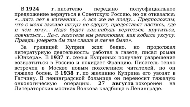  В  1924 г.  писателю передано полуофициальное предложение вернуться в Советскую Россию, но он отказался: «...пять лет в изгнании... А все же не поеду... Предположим, что с меня заживо шкуру не сдерут, предоставят пастись, где и чем хочу... Надо будет как-нибудь вертеться, крутиться, ловчиться... Да-с, захотели мы революции, как кобыла уксусу. Правда: умереть бы там слаще и легче было».  За границей Куприн жил бедно, но продолжал литературную деятельность: работал в газете, писал роман «Юнкера». В  1937 г.  семья Куприных получает разрешение возвратиться в Россию и покидает Францию. Писатель тепло встречен в Москве новым поколением читателей, но он тяжело болен. В  1938 г.  по желанию Куприна его увозят в Гатчину. В ленинградской больнице он переносит тяжелую онкологическую операцию. 27 августа  похоронен на Литераторских мостках Волкова кладбища в Ленинграде. 