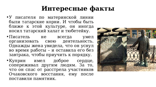 Интересные факты У писателя по материнской линии были татарские корни. И чтобы быть ближе к этой культуре, он иногда носил татарский халат и тюбетейку. Писатель не всегда умел организовать свою деятельность. Однажды жена увидела, что он уснул во время работы – и оставила его без завтрака, чтобы приучить к порядку. Куприн имел доброе сердце, сопереживал другим людям. За то, что он спас от расстрела участников Очаковского восстания, ему после поставили памятник. 