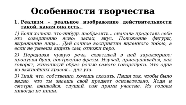 Особенности творчества Реализм – реальное изображение действительности такой, какая она есть. 1) Если хочешь что-нибудь изобразить... сначала представь себе это совершенно ясно: запах, вкус. Положение фигуры, выражение лица... Дай сочное восприятие виденного тобою, а если не умеешь видеть сам, отложи перо. 2) Передавая чужую речь, схватывай в ней характерное: пропуски букв, построение фразы. Изучай, прислушивайся, как говорят, живописуй образ речью самого говорящего. Это одна из важнейших красок... для уха. 3) 3най, что, собственно, хочешь сказать. Пиши так, чтобы было видно, что ты знаешь свой предмет основательно. Ходи и смотри, вживайся, слушай, сам прими участие. Из головы никогда не пиши. 