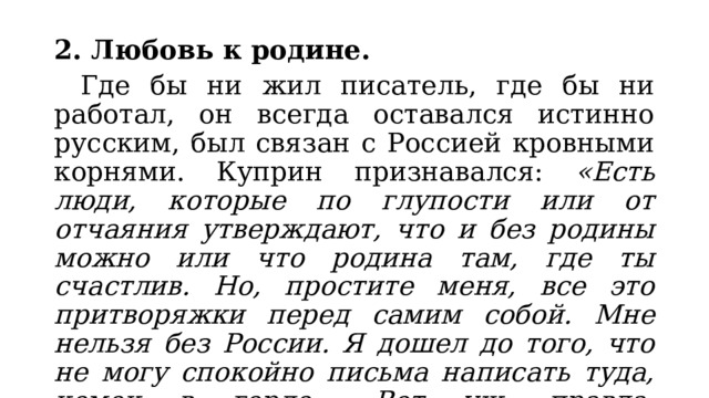 2. Любовь к родине.  Где бы ни жил писатель, где бы ни работал, он всегда оставался истинно русским, был связан с Россией кровными корнями. Куприн признавался: «Есть люди, которые по глупости или от отчаяния утверждают, что и без родины можно или что родина там, где ты счастлив. Но, простите меня, все это притворяжки перед самим собой. Мне нельзя без России. Я дошел до того, что не могу спокойно письма написать туда, комок в горле... Вот уж, правда, «растворях хлеб свой слезами». 