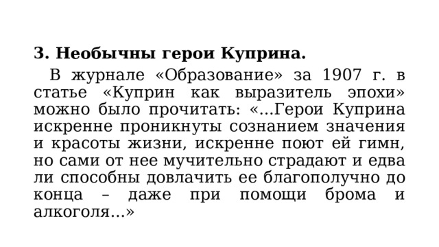 3. Необычны герои Куприна.  В журнале «Образование» за 1907 г. в статье «Куприн как выразитель эпохи» можно было прочитать: «...Герои Куприна искренне проникнуты сознанием значения и красоты жизни, искренне поют ей гимн, но сами от нее мучительно страдают и едва ли способны довлачить ее благополучно до конца – даже при помощи брома и алкоголя...» 