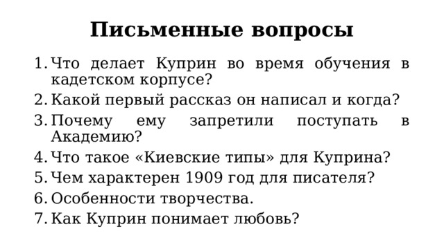 Письменные вопросы Что делает Куприн во время обучения в кадетском корпусе? Какой первый рассказ он написал и когда? Почему ему запретили поступать в Академию? Что такое «Киевские типы» для Куприна? Чем характерен 1909 год для писателя? Особенности творчества. Как Куприн понимает любовь? 