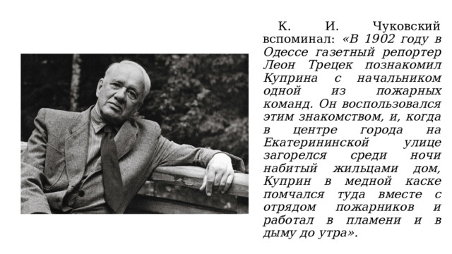  К. И. Чуковский вспоминал: «В 1902 году в Одессе газетный репортер Леон Трецек познакомил Куприна с начальником одной из пожарных команд. Он воспользовался этим знакомством, и, когда в центре города на Екатерининской улице загорелся среди ночи набитый жильцами дом, Куприн в медной каске помчался туда вместе с отрядом пожарников и работал в пламени и в дыму до утра».  