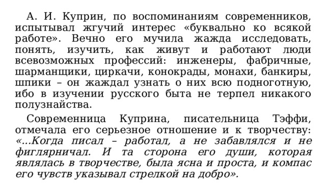  А. И. Куприн, по воспоминаниям современников, испытывал жгучий интерес «буквально ко всякой работе». Вечно его мучила жажда исследовать, понять, изучить, как живут и работают люди всевозможных профессий: инженеры, фабричные, шарманщики, циркачи, конокрады, монахи, банкиры, шпики – он жаждал узнать о них всю подноготную, ибо в изучении русского быта не терпел никакого полузнайства.  Современница Куприна, писательница Тэффи, отмечала его серьезное отношение и к творчеству: «...Когда писал – работал, а не забавлялся и не фиглярничал. И та сторона его души, которая являлась в творчестве, была ясна и проста, и компас его чувств указывал стрелкой на добро». 