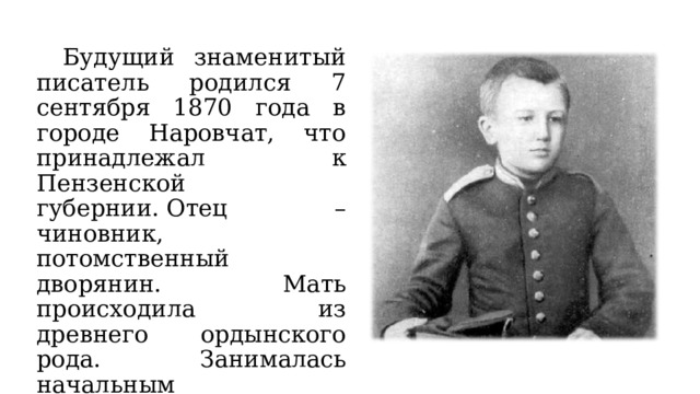  Будущий знаменитый писатель родился 7 сентября 1870 года в городе Наровчат, что принадлежал к Пензенской губернии. Отец – чиновник, потомственный дворянин. Мать происходила из древнего ордынского рода. Занималась начальным образованием детей, в Москве работала учителем музыки и русского языка. 