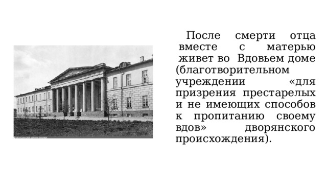  После  смерти  отца  вместе  с  матерью  живет во  Вдовьем доме (благотворительном учреждении «для призрения престарелых и не имеющих способов к пропитанию своему вдов» дворянского происхождения). 