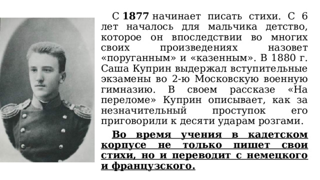  С  1877  начинает писать стихи. С 6 лет началось для мальчика детство, которое он впоследствии во многих своих произведениях назовет «поруганным» и «казенным». В 1880 г. Саша Куприн выдержал вступительные экзамены во 2-ю Московскую военную гимназию. В своем рассказе «На переломе» Куприн описывает, как за незначительный проступок его приговорили к десяти ударам розгами.  Во время учения в кадетском корпусе не только пишет свои стихи, но и переводит с немецкого и французского. 