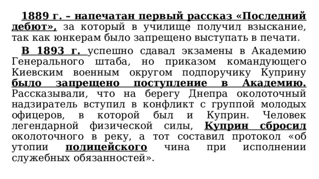  1889 г. – напечатан первый рассказ «Последний дебют», за который в училище получил взыскание, так как юнкерам было запрещено выступать в печати.  В 1893 г. успешно сдавал экзамены в Академию Генерального штаба, но приказом командующего Киевским военным округом подпоручику Куприну было запрещено поступление в Академию. Рассказывали, что на берегу Днепра околоточный надзиратель вступил в конфликт с группой молодых офицеров, в которой был и Куприн. Человек легендарной физической силы, Куприн сбросил околоточного в реку, а тот составил протокол «об утопии полицейского чина при исполнении служебных обязанностей». 