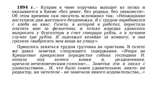  1894 г.  – Куприн в чине поручика выходит из полка и оказывается в Киеве «без денег, без родных, без знакомств». Об этом времени сам писатель вспоминал так: «Неожиданно наступили дни жестокого безденежья. Я с трудом перебивался с хлеба на квас. Газета, в которой я работал, перестала платить мне за фельетоны, и только изредка удавалось выпросить у бухгалтера в счет гонорара рубль, а в лучшем случае три рубля. Я задолжал хозяйке за комнату, и она грозила «выбросить мои вещи на улицу».  Пришлось заняться трудом грузчика на пристани. В газете же давал  заметки  следующего  содержания: «Вчера на Крещатике прекрасная породистая собака господина Н. попала под колеса конки и, раздавленная, кричала нечеловеческим голосом»... Заметки эти я писал с удовольствием... И, что было самое удивительное, никто: ни редактор, ни читатели – не замечали явного издевательства...» 