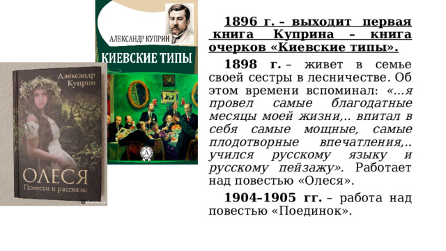  1896 г. – выходит  первая  книга  Куприна – книга очерков «Киевские типы».  1898 г.  – живет в семье своей сестры в лесничестве. Об этом времени вспоминал: «...я провел самые благодатные месяцы моей жизни,.. впитал в себя самые мощные, самые плодотворные впечатления,.. учился русскому языку и русскому пейзажу». Работает над повестью «Олеся».  1904–1905 гг.  – работа над повестью «Поединок». 