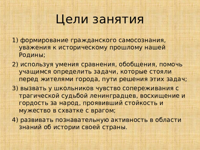 Цели занятия 1) формирование гражданского самосознания, уважения к историческому прошлому нашей Родины; 2) используя умения сравнения, обобщения, помочь учащимся определить задачи, которые стояли перед жителями города, пути решения этих задач; 3) вызвать у школьников чувство сопереживания с трагической судьбой ленинградцев, восхищение и гордость за народ, проявивший стойкость и мужество в схватке с врагом; 4) развивать познавательную активность в области знаний об истории своей страны. 