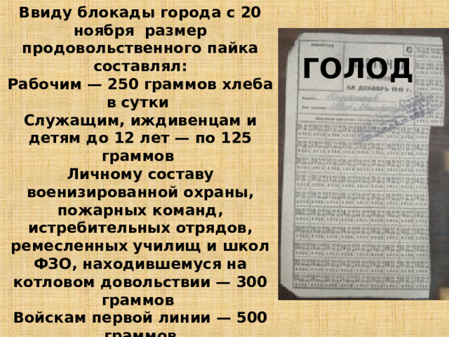 Ввиду блокады города с 20 ноября размер продовольственного пайка составлял: Рабочим — 250 граммов хлеба в сутки Служащим, иждивенцам и детям до 12 лет — по 125 граммов Личному составу военизированной охраны, пожарных команд, истребительных отрядов, ремесленных училищ и школ ФЗО, находившемуся на котловом довольствии — 300 граммов Войскам первой линии — 500 граммов При этом до 50 % хлеба составляли примеси, и он был почти несъедобным. Все остальные продукты почти перестали выдаваться . ГОЛОД 11 