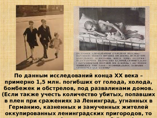По данным исследований конца XX века – примерно 1,5 млн. погибших от голода, холода, бомбежек и обстрелов, под развалинами домов. (Если также учесть количество убитых, попавших в плен при сражениях за Ленинград, угнанных в Германию, казненных и замученных жителей оккупированных ленинградских пригородов, то указанная цифра возрастет в 3-5 раз).   11 