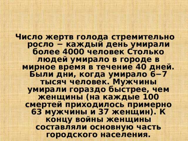 Число жертв голода стремительно росло − каждый день умирали более 4000 человек Столько людей умирало в городе в мирное время в течение 40 дней. Были дни, когда умирало 6−7 тысяч человек. Мужчины умирали гораздо быстрее, чем женщины (на каждые 100 смертей приходилось примерно 63 мужчины и 37 женщин). К концу войны женщины составляли основную часть городского населения.  13 
