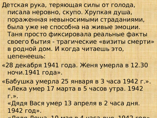 Детская рука, теряющая силы от голода, писала неровно, скупо. Хрупкая душа, пораженная невыносимыми страданиями, была уже не способна на живые эмоции. Таня просто фиксировала реальные факты своего бытия - трагические «визиты смерти» в родной дом. И когда читаешь это, цепенеешь: «28 декабря 1941 года. Женя умерла в 12.30 ночи.1941 года». «Бабушка умерла 25 января в 3 часа 1942 г.».  «Лека умер 17 марта в 5 часов утра. 1942 г.».  «Дядя Вася умер 13 апреля в 2 часа дня. 1942 год».  «Дядя Леша, 10 мая в 4 часа дня. 1942 год».  «Мама – 13 марта в 7 часов 30 минут утра. 1942»  «Умерли все». «Осталась одна Таня».  13 