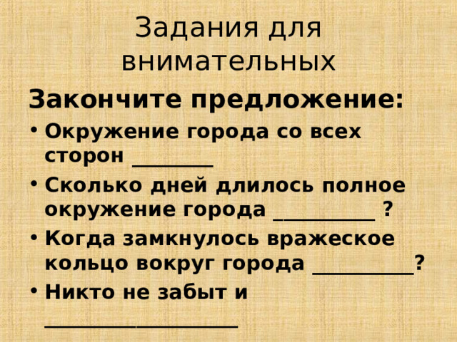 Задания для внимательных Закончите предложение: Окружение города со всех сторон ________ Сколько дней длилось полное окружение города __________ ? Когда замкнулось вражеское кольцо вокруг города __________? Никто не забыт и ___________________ 13 